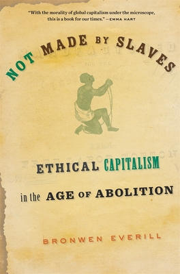 Not Made by Slaves: Ethical Capitalism in the Age of Abolition - Bronwen Everill