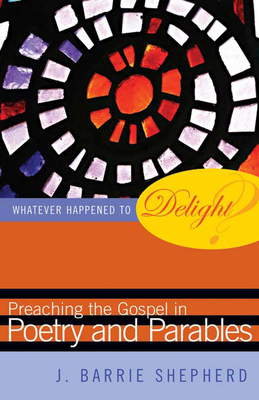 Whatever Happened to Delight?: Preaching the Gospel in Poetry and Parables - J. Barrie Shepherd