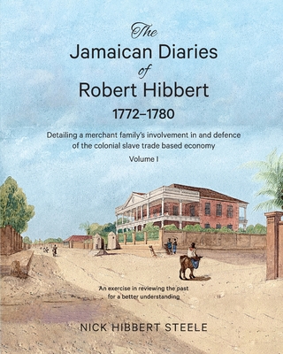 The Jamaican Diaries of Robert Hibbert 1772-1780: Detailing a merchant family's involvement in and defence of the colonial slave trade based economy - Nick Hibbert Steele