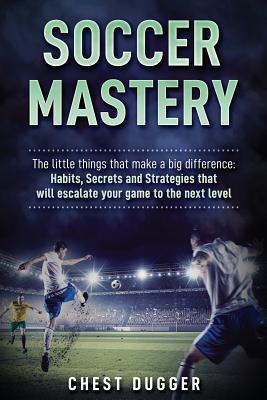 Soccer Mastery: The little things that make a big difference: Habits, Secrets and Strategies that will escalate your game to the next - Chest Dugger