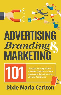 Advertising, Branding, and Marketing 101: The quick and easy guide to achieving great marketing outcomes in a small business - Dixie Maria Carlton
