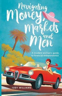 Navigating Money, Markets and Men: A modern woman's guide to financial independence - Judy Williams