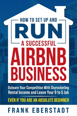 How to Set Up and Run a Successful Airbnb Business: Outearn Your Competition with Skyrocketing Rental Income and Leave Your 9 to 5 Job Even If You Are - Frank Eberstadt