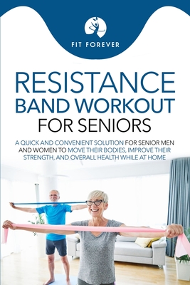 Resistance Band Workout for Seniors: A Quick and Convenient Solution for Senior Men and Women to Move Their Bodies, Improve Their Strength, and Overal - Fit Forever