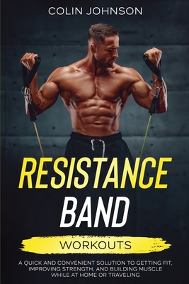 Resistance Band Workouts; A Quick and Convenient Solution to Getting Fit, Improving Strength, and Building Muscle While at Home or Traveling - Colin Johnson