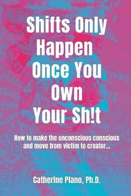 Shifts Only Happen Once You Own Your Sh!t: How to make the unconscious conscious and move from victim to creator... - Catherine Plano
