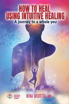 How to Heal Using Intuitive Healing: A journey to a whole you: A journey to a whole you - Irina Webster