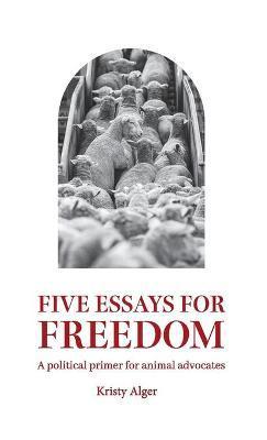Five Essays for Freedom: A political primer for animal advocates - Kristy Alger