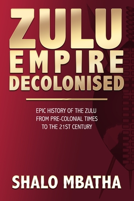 Zulu Empire Decolonised: The Epic Story of the Zulu from Pre-Colonial Times to the 21st century - Shalo Mbatha