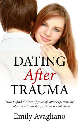 Dating After Trauma: How to find the love of your life after experiencing an abusive relationship, rape, or sexual abuse - Emily Avagliano