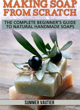 Making Soap from Scratch: The Complete Beginner's Guide to Natural Handmade Soaps - Summer Vautier