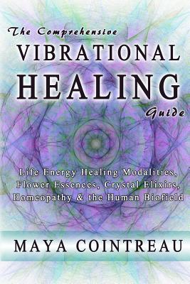 The Comprehensive Vibrational Healing Guide: Life Energy Healing Modalities, Flower Essences, Crystal Elixirs, Homeopathy & the Human Biofield - Maya Cointreau