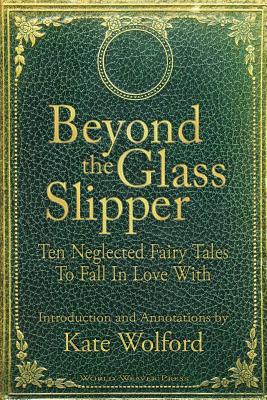 Beyond the Glass Slipper: Ten Neglected Fairy Tales To Fall In Love With - Kate Wolford