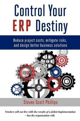 Control Your ERP Destiny: Reduce Project Costs, Mitigate Risks, and Design Better Business Solutions - Steven Scott Phillips