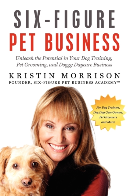 Six-Figure Pet Business: Unleash the Potential in Your Dog Training, Pet Grooming, and Doggy Daycare Business - Kristin Morrison