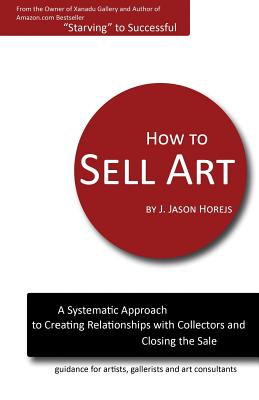 How to Sell Art: A Systematic Approach to Creating Relationships with Collectors and Closing the Sale - J. Jason Horejs