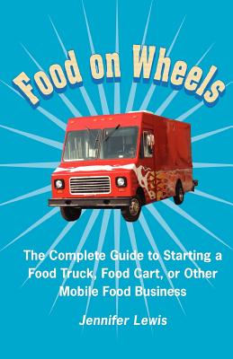 Food On Wheels: The Complete Guide To Starting A Food Truck, Food Cart, Or Other Mobile Food Business - Jennifer Lewis