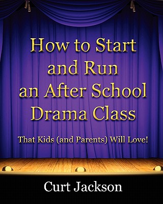 How to Start and Run an After School Drama Class: That Kids (and Parents) Will Love! - Curt Jackson