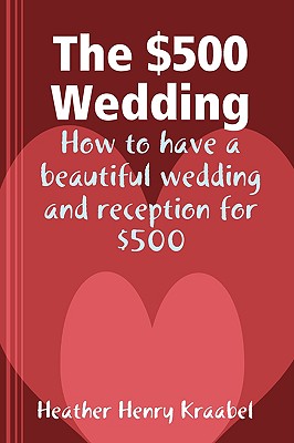 The $500 Wedding: How to Have a Beautiful Wedding and Reception for $500 - Heather Henry Kraabel