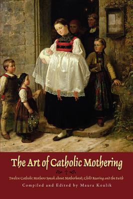 The Art of Catholic Mothering: Twelve Catholic Mothers Speak about Motherhood, Child Rearing and the Faith - Maura Koulik