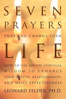 Seven Prayers That Can Change Your Life: How to Use Jewish Spiritual Wisdom to Enhance Your Health, Relationships, and Daily Effectiveness - Leonard Felder