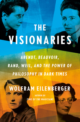 The Visionaries: Arendt, Beauvoir, Rand, Weil, and the Power of Philosophy in Dark Times - Wolfram Eilenberger