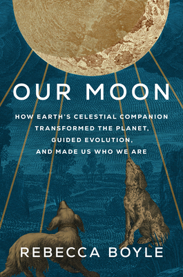 Our Moon: How Earth's Celestial Companion Transformed the Planet, Guided Evolution, and Made Us Who We Are - Rebecca Boyle