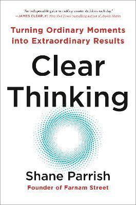 Clear Thinking: Turning Ordinary Moments Into Extraordinary Results - Shane Parrish