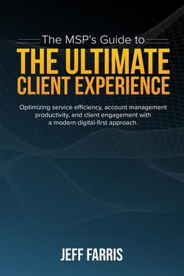 The MSP's Guide to the Ultimate Client Experience: Optimizing service efficiency, account management productivity, and client engagement with a modern - Jeff Farris