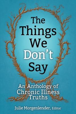 The Things We Don't Say: An Anthology of Chronic Illness Truths - Julie Morgenlender