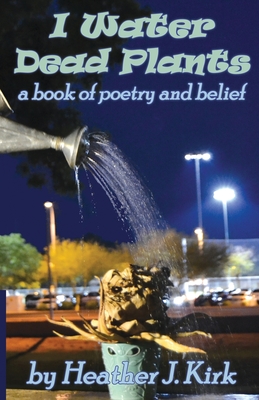 I Water Dead Plants: a book of poetry and belief - Heather J. Kirk