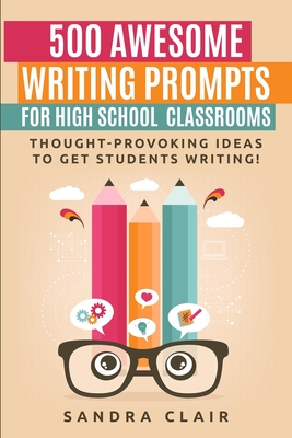 500 Awesome Writing Prompts for High School Classrooms: Thought-provoking ideas to get students writing! - Sandra Clair