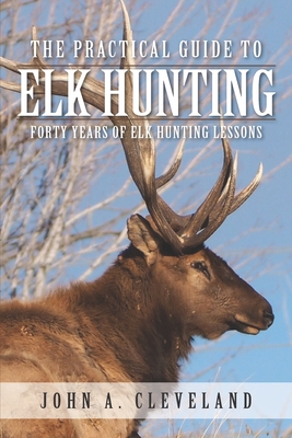 The Practical Guide To Elk Hunting: Forty Years Of Elk Hunting Lessons - John A. Cleveland