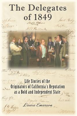 The Delegates of 1849: Life Stories of the Originators of California's Reputation as a Bold and Independent State - Laura Emerson