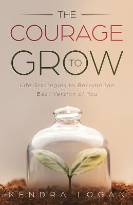 The Courage to Grow: Life Strategies to Become the Best Version of You - Kendra G. Logan