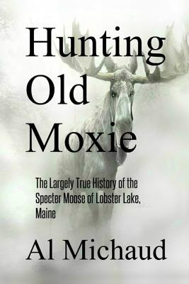 Hunting Old Moxie: The Largely True History of the Specter Moose of Lobster Lake, Maine - Al Michaud