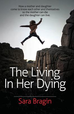 The Living In Her Dying: How a mother and daughter come to know each other and themselves so the mother can die and the daughter can live. - Sara Bragin