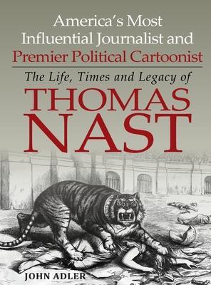 America's Most Influential Journalist and Premier Political Cartoonist: The Life, Times and Legacy of Thomas Nast - John Adler