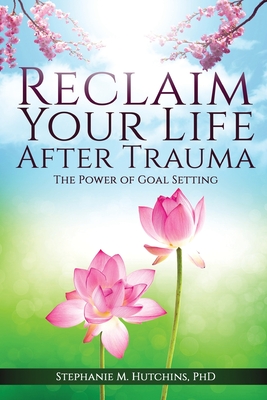 Reclaim Your Life After Trauma: The Power of Goal Setting - Stephanie M. Hutchins