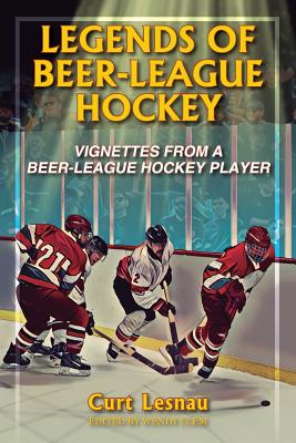 Legends of Beer-League Hockey: Vignettes from a Beer-League Hockey Player - Curt Lesnau