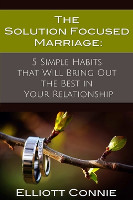 The Solution Focused Marriage: 5 Simple Habits That Will Bring Out the Best in Your Relationship - Elliott Connie