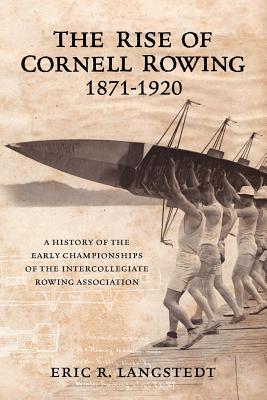 The Rise of Cornell Rowing 1871-1920: A History of the Early Championships of The Intercollegiate Rowing Association - Eric R. Langstedt