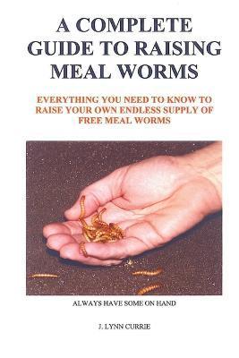 A Complete Guide to Raising Meal Worms - J. Lynn Currie