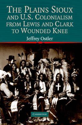The Plains Sioux and U.S. Colonialism from Lewis and Clark to Wounded Knee - Jeffrey Ostler