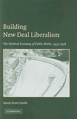 Building New Deal Liberalism: The Political Economy of Public Works, 1933-1956 - Jason Scott Smith