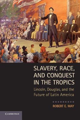 Slavery, Race, and Conquest in the Tropics: Lincoln, Douglas, and the Future of Latin America - Robert E. May