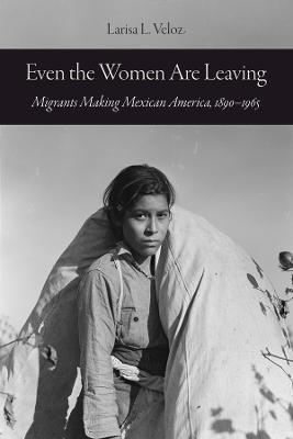 Even the Women Are Leaving: Migrants Making Mexican America, 1890-1965 - Larisa L. Veloz