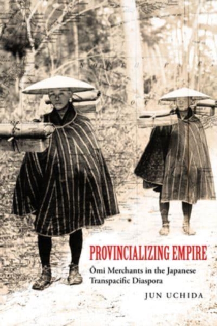 Provincializing Empire: Omi Merchants in the Japanese Transpacific Diaspora Volume 18 - Jun Uchida