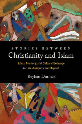Stories Between Christianity and Islam: Saints, Memory, and Cultural Exchange in Late Antiquity and Beyond - Reyhan Durmaz