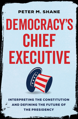 Democracy's Chief Executive: Interpreting the Constitution and Defining the Future of the Presidency - Peter M. Shane